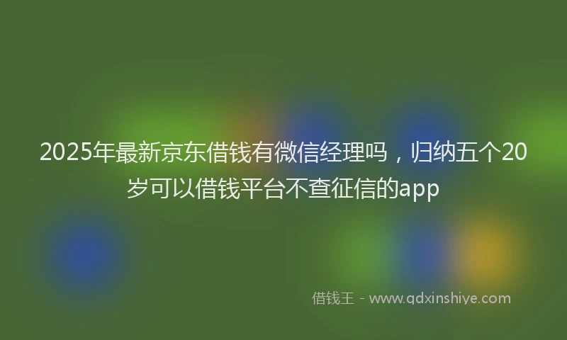 2025年最新京东借钱有微信经理吗，归纳五个20岁可以借钱平台不查征信的app
