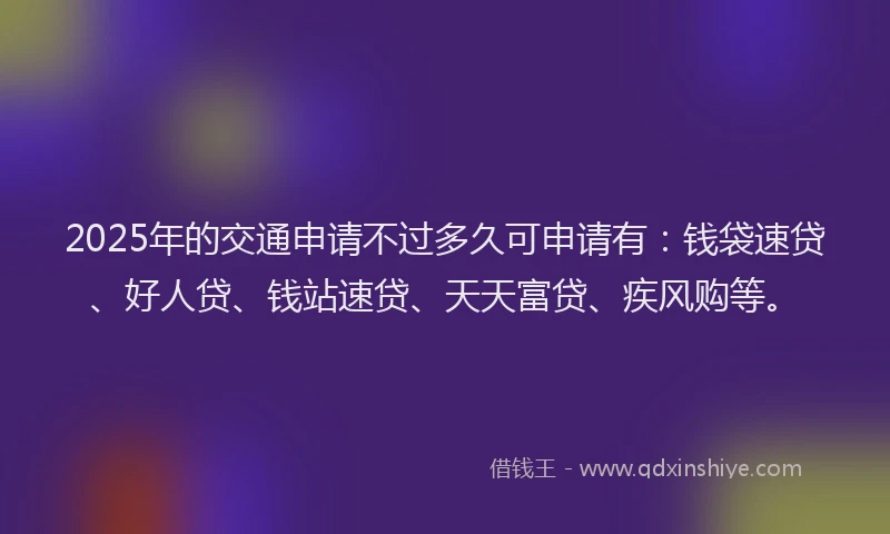2025年的交通申请不过多久可申请有：钱袋速贷、好人贷、钱站速贷、天天富贷、疾风购等。