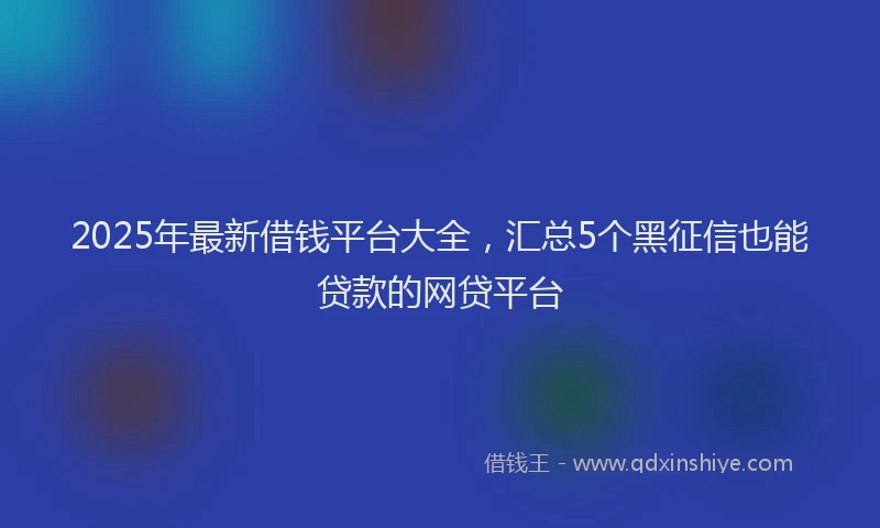 2025年最新借钱平台大全，汇总5个黑征信也能贷款的网贷平台