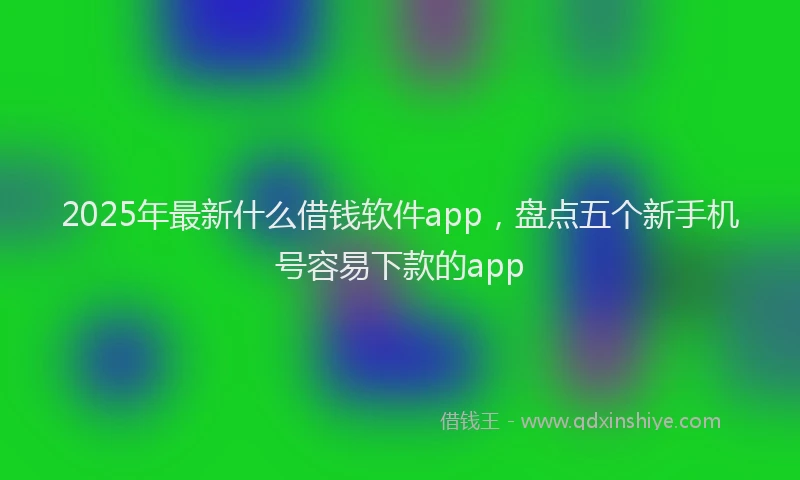 2025年最新什么借钱软件app，盘点五个新手机号容易下款的app