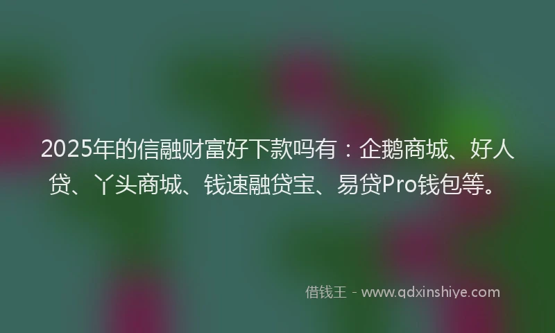 2025年的信融财富好下款吗有：企鹅商城、好人贷、丫头商城、钱速融贷宝、易贷Pro钱包等。