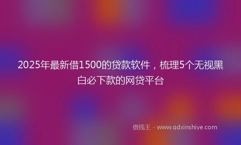 2025年最新借1500的贷款软件，梳理5个无视黑白必下款的网贷平台