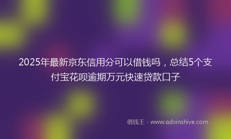 2025年最新京东信用分可以借钱吗，总结5个支付宝花呗逾期万元快速贷款口子