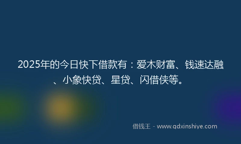 2025年的今日快下借款有：爱木财富、钱速达融、小象快贷、星贷、闪借侠等。