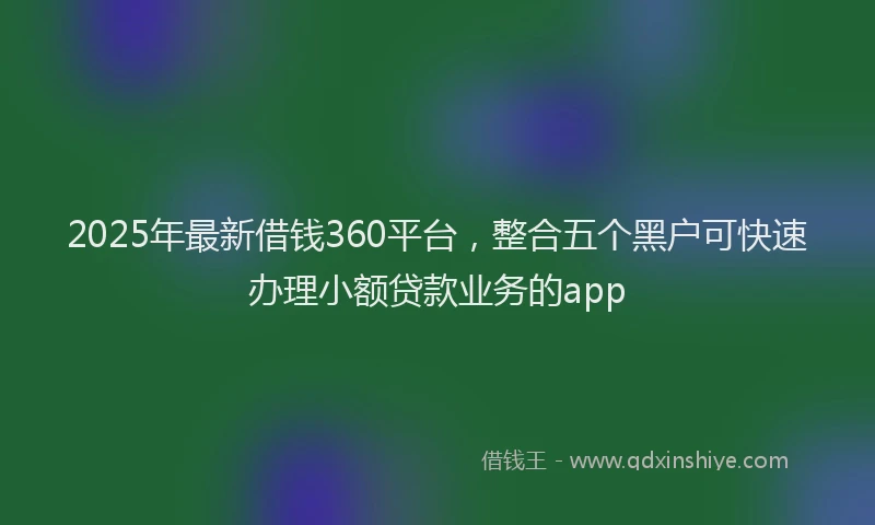2025年最新借钱360平台，整合五个黑户可快速办理小额贷款业务的app