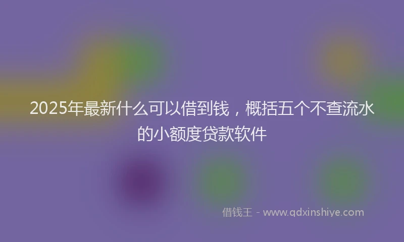 2025年最新什么可以借到钱，概括五个不查流水的小额度贷款软件