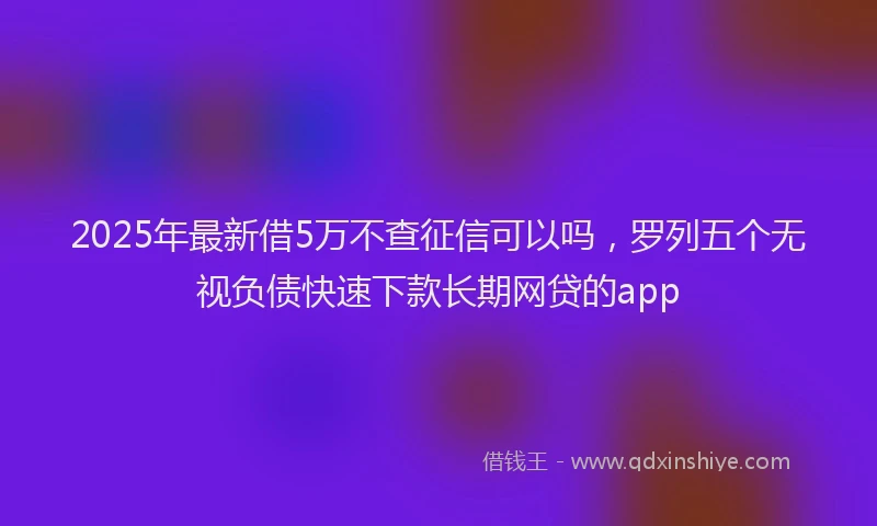 2025年最新借5万不查征信可以吗，罗列五个无视负债快速下款长期网贷的app