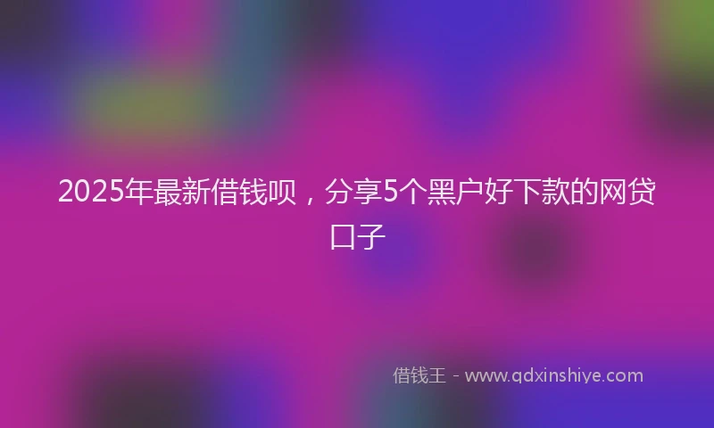 2025年最新借钱呗，分享5个黑户好下款的网贷口子