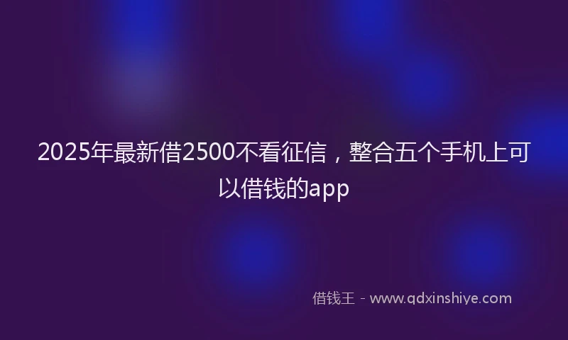 2025年最新借2500不看征信，整合五个手机上可以借钱的app