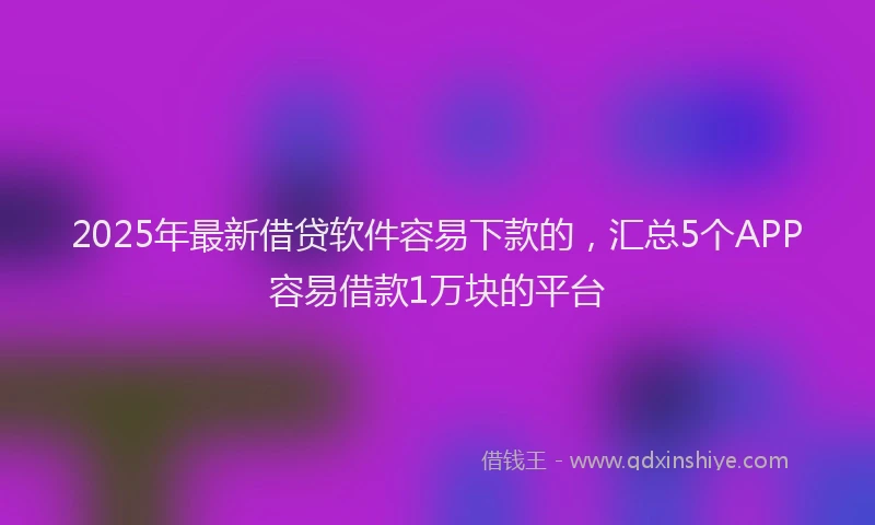 2025年最新借贷软件容易下款的，汇总5个APP容易借款1万块的平台