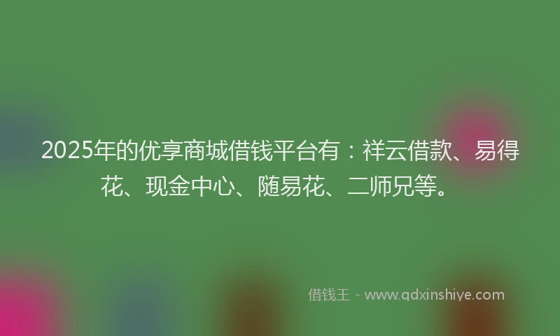 2025年的优享商城借钱平台有：祥云借款、易得花、现金中心、随易花、二师兄等。