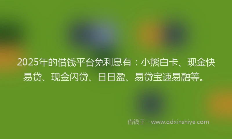 2025年的借钱平台免利息有：小熊白卡、现金快易贷、现金闪贷、日日盈、易贷宝速易融等。