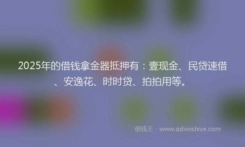 2025年的借钱拿金器抵押有：壹现金、民贷速借、安逸花、时时贷、拍拍用等。