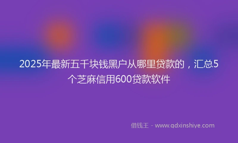 2025年最新五千块钱黑户从哪里贷款的，汇总5个芝麻信用600贷款软件