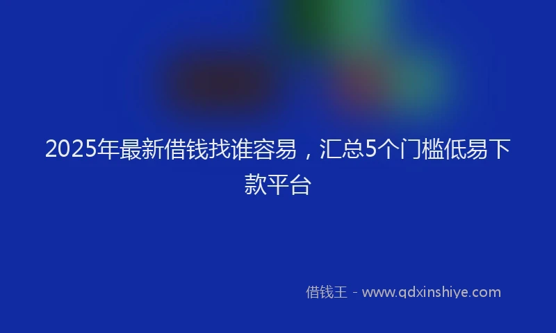 2025年最新借钱找谁容易，汇总5个门槛低易下款平台