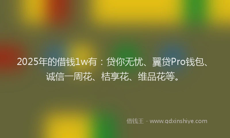 2025年的借钱1w有：贷你无忧、翼贷Pro钱包、诚信一周花、桔享花、维品花等。