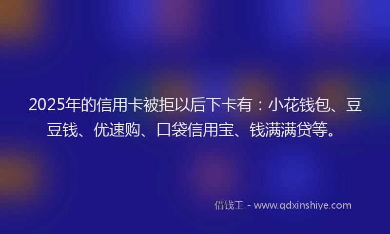 2025年的信用卡被拒以后下卡有：小花钱包、豆豆钱、优速购、口袋信用宝、钱满满贷等。