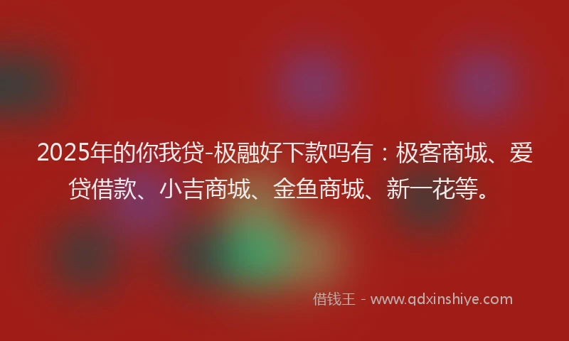 2025年的你我贷-极融好下款吗有：极客商城、爱贷借款、小吉商城、金鱼商城、新一花等。