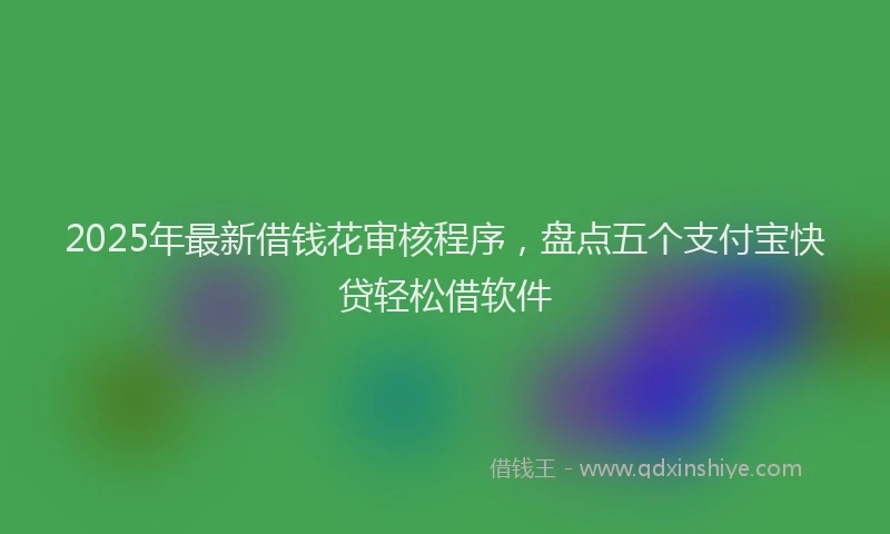 2025年最新借钱花审核程序，盘点五个支付宝快贷轻松借软件