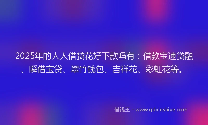 2025年的人人借贷花好下款吗有：借款宝速贷融、瞬借宝贷、翠竹钱包、吉祥花、彩虹花等。