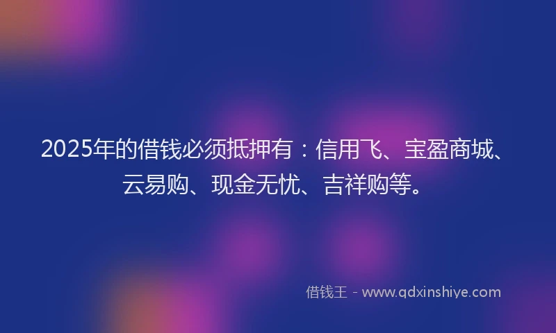 2025年的借钱必须抵押有：信用飞、宝盈商城、云易购、现金无忧、吉祥购等。