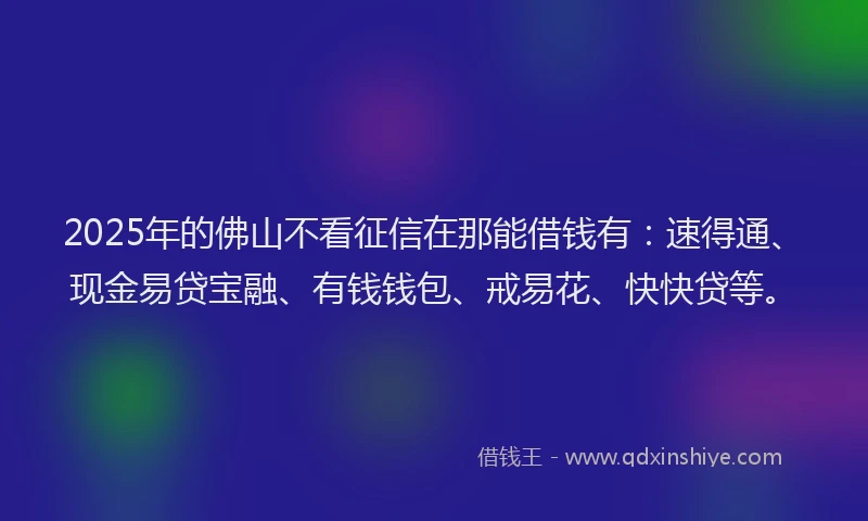 2025年的佛山不看征信在那能借钱有：速得通、现金易贷宝融、有钱钱包、戒易花、快快贷等。