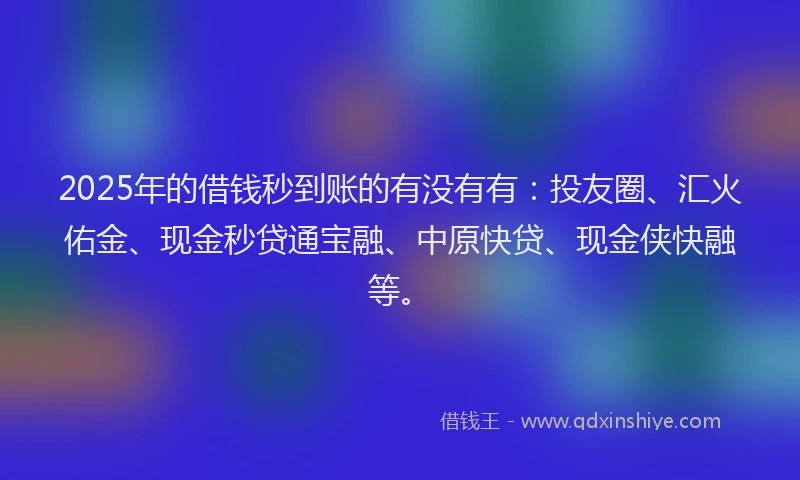 2025年的借钱秒到账的有没有有：投友圈、汇火佑金、现金秒贷通宝融、中原快贷、现金侠快融等。