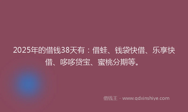 2025年的借钱38天有：借蛙、钱袋快借、乐享快借、哆哆贷宝、蜜桃分期等。