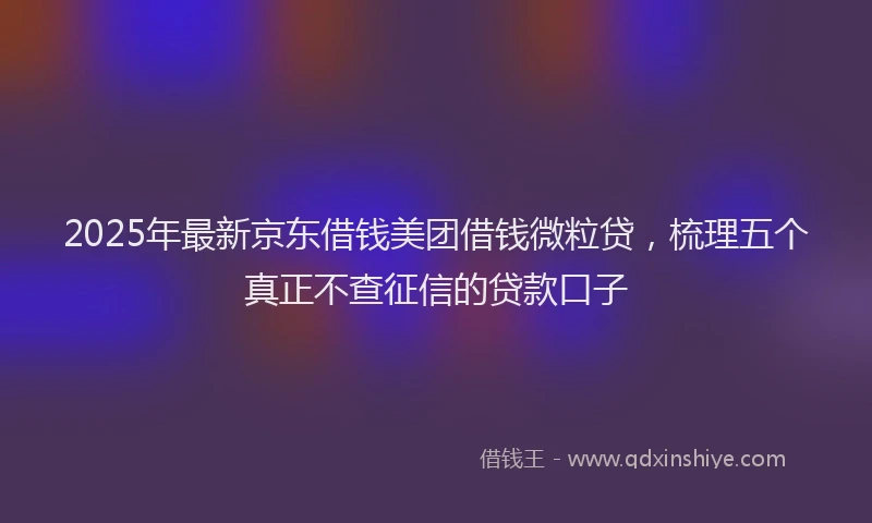 2025年最新京东借钱美团借钱微粒贷，梳理五个真正不查征信的贷款口子