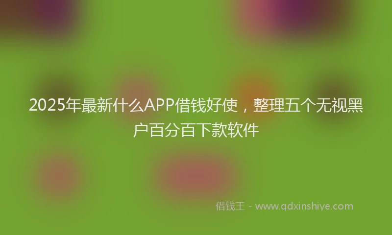 2025年最新什么APP借钱好使，整理五个无视黑户百分百下款软件