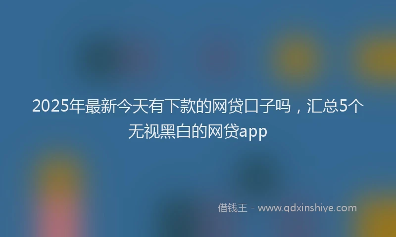 2025年最新今天有下款的网贷口子吗，汇总5个无视黑白的网贷app