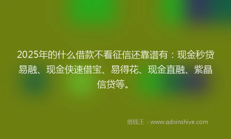2025年的什么借款不看征信还靠谱有：现金秒贷易融、现金侠速借宝、易得花、现金直融、紫晶信贷等。