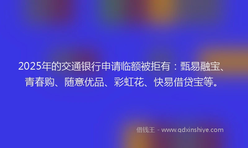 2025年的交通银行申请临额被拒有：甄易融宝、青春购、随意优品、彩虹花、快易借贷宝等。