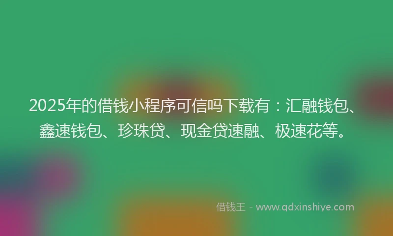 2025年的借钱小程序可信吗下载有：汇融钱包、鑫速钱包、珍珠贷、现金贷速融、极速花等。