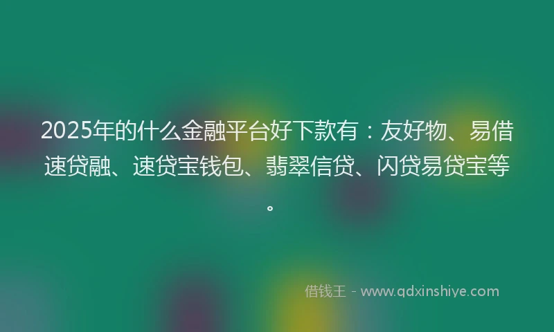 2025年的什么金融平台好下款有：友好物、易借速贷融、速贷宝钱包、翡翠信贷、闪贷易贷宝等。