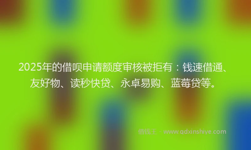 2025年的借呗申请额度审核被拒有：钱速借通、友好物、读秒快贷、永卓易购、蓝莓贷等。