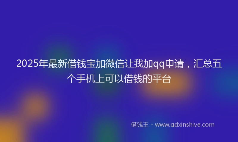 2025年最新借钱宝加微信让我加qq申请，汇总五个手机上可以借钱的平台
