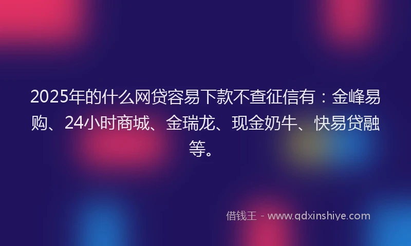 2025年的什么网贷容易下款不查征信有：金峰易购、24小时商城、金瑞龙、现金奶牛、快易贷融等。