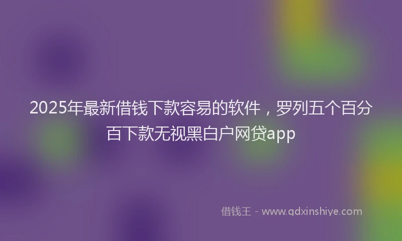 2025年最新借钱下款容易的软件，罗列五个百分百下款无视黑白户网贷app