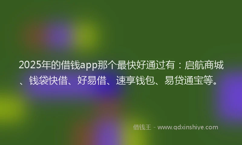 2025年的借钱app那个最快好通过有：启航商城、钱袋快借、好易借、速享钱包、易贷通宝等。