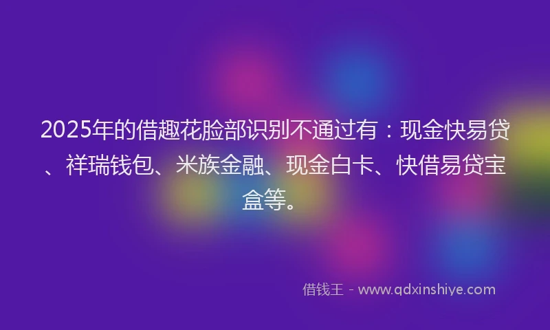 2025年的借趣花脸部识别不通过有：现金快易贷、祥瑞钱包、米族金融、现金白卡、快借易贷宝盒等。