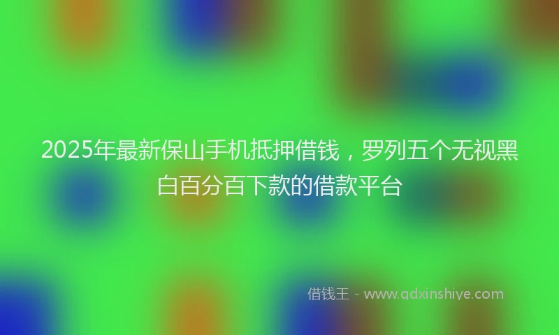 2025年最新保山手机抵押借钱，罗列五个无视黑白百分百下款的借款平台
