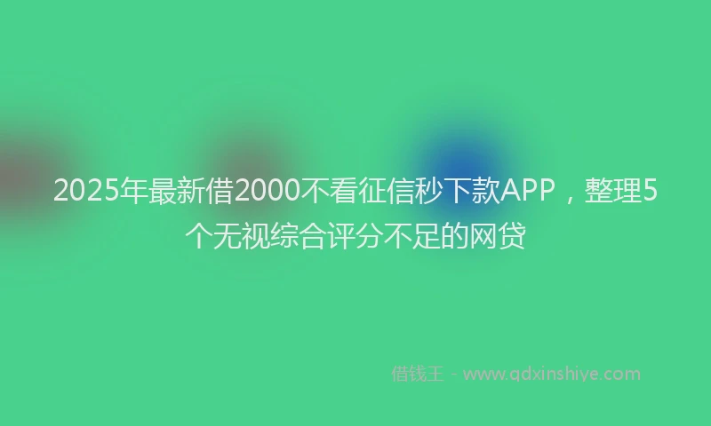2025年最新借2000不看征信秒下款APP，整理5个无视综合评分不足的网贷