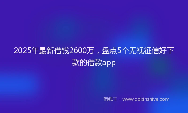2025年最新借钱2600万，盘点5个无视征信好下款的借款app