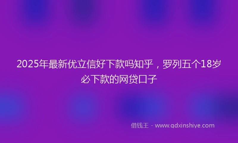 2025年最新优立信好下款吗知乎，罗列五个18岁必下款的网贷口子