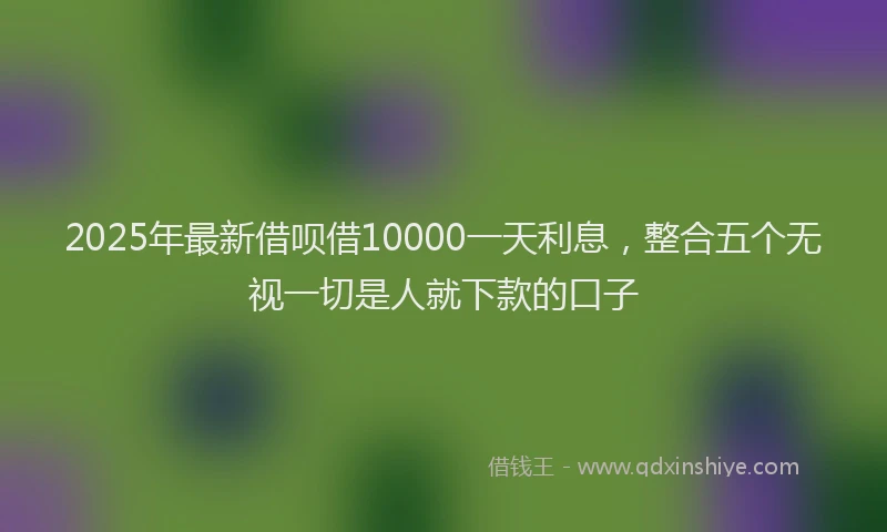 2025年最新借呗借10000一天利息，整合五个无视一切是人就下款的口子