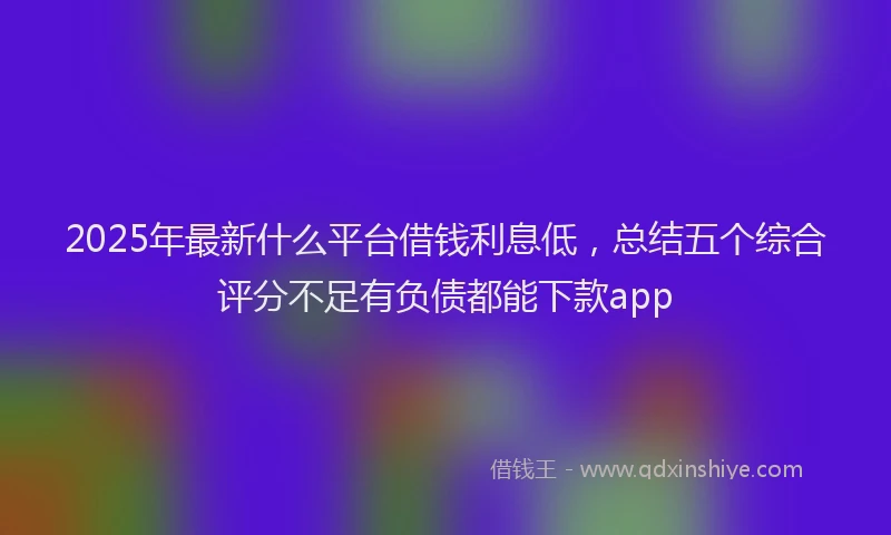 2025年最新什么平台借钱利息低，总结五个综合评分不足有负债都能下款app