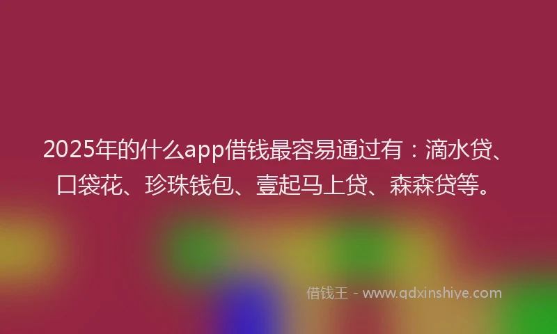 2025年的什么app借钱最容易通过有：滴水贷、口袋花、珍珠钱包、壹起马上贷、森森贷等。