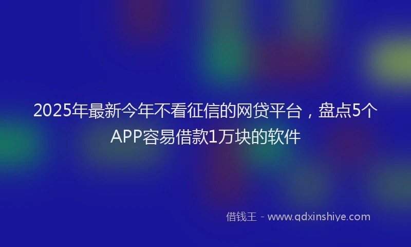 2025年最新今年不看征信的网贷平台，盘点5个APP容易借款1万块的软件