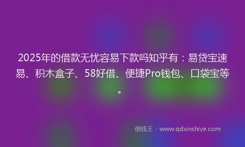 2025年的借款无忧容易下款吗知乎有：易贷宝速易、积木盒子、58好借、便捷Pro钱包、口袋宝等。